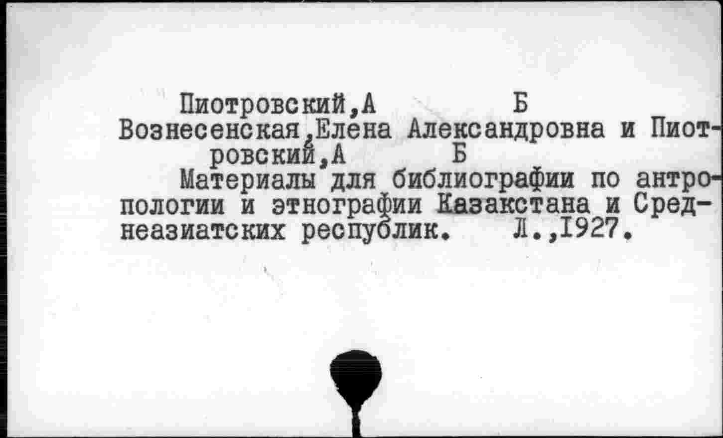 ﻿Пиотровский,А	Б
Вознесенская.Елена Александровна и Пиот-
ровский, А Б
Материалы для библиографии по антропологии и этнографии Казакстана и Среднеазиатских республик. Л.,1927.